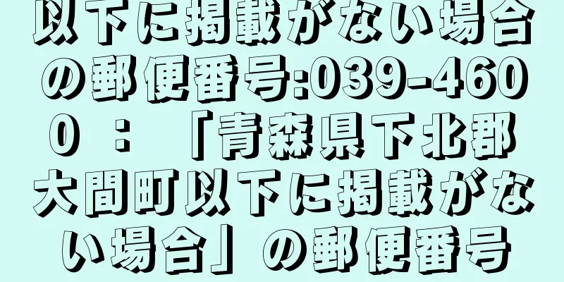 以下に掲載がない場合の郵便番号:039-4600 ： 「青森県下北郡大間町以下に掲載がない場合」の郵便番号