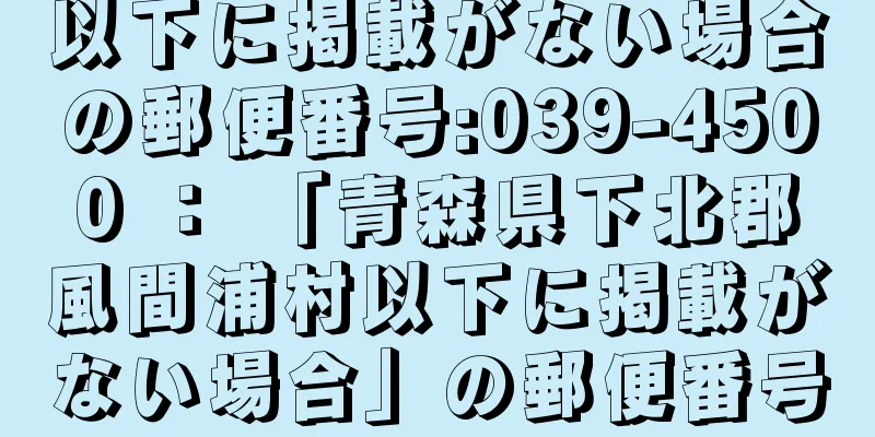 以下に掲載がない場合の郵便番号:039-4500 ： 「青森県下北郡風間浦村以下に掲載がない場合」の郵便番号