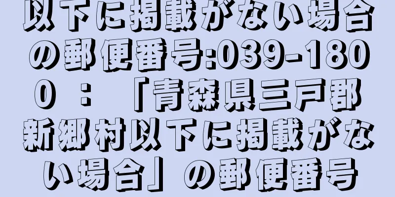 以下に掲載がない場合の郵便番号:039-1800 ： 「青森県三戸郡新郷村以下に掲載がない場合」の郵便番号