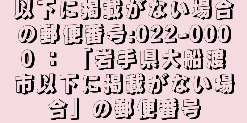 以下に掲載がない場合の郵便番号:022-0000 ： 「岩手県大船渡市以下に掲載がない場合」の郵便番号