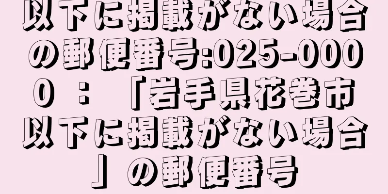 以下に掲載がない場合の郵便番号:025-0000 ： 「岩手県花巻市以下に掲載がない場合」の郵便番号