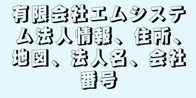 有限会社エムシステム法人情報、住所、地図、法人名、会社番号