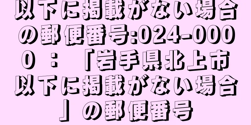 以下に掲載がない場合の郵便番号:024-0000 ： 「岩手県北上市以下に掲載がない場合」の郵便番号