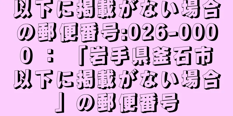 以下に掲載がない場合の郵便番号:026-0000 ： 「岩手県釜石市以下に掲載がない場合」の郵便番号