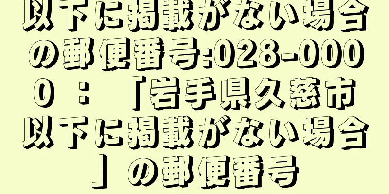 以下に掲載がない場合の郵便番号:028-0000 ： 「岩手県久慈市以下に掲載がない場合」の郵便番号