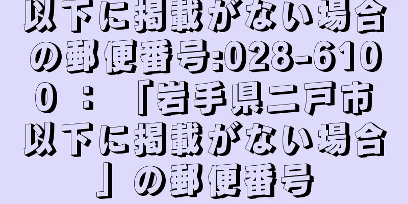 以下に掲載がない場合の郵便番号:028-6100 ： 「岩手県二戸市以下に掲載がない場合」の郵便番号