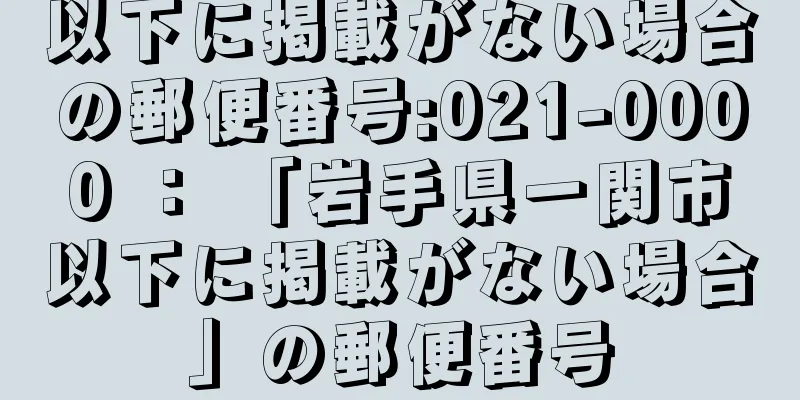 以下に掲載がない場合の郵便番号:021-0000 ： 「岩手県一関市以下に掲載がない場合」の郵便番号