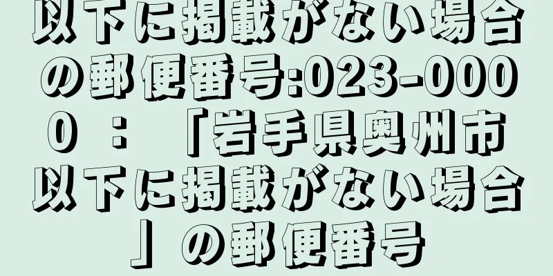 以下に掲載がない場合の郵便番号:023-0000 ： 「岩手県奥州市以下に掲載がない場合」の郵便番号