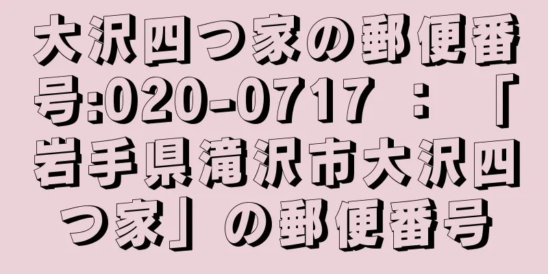 大沢四つ家の郵便番号:020-0717 ： 「岩手県滝沢市大沢四つ家」の郵便番号