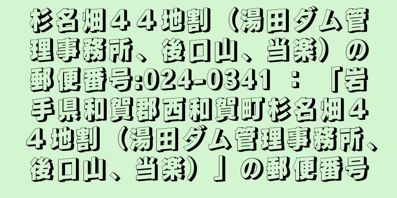 杉名畑４４地割（湯田ダム管理事務所、後口山、当楽）の郵便番号:024-0341 ： 「岩手県和賀郡西和賀町杉名畑４４地割（湯田ダム管理事務所、後口山、当楽）」の郵便番号