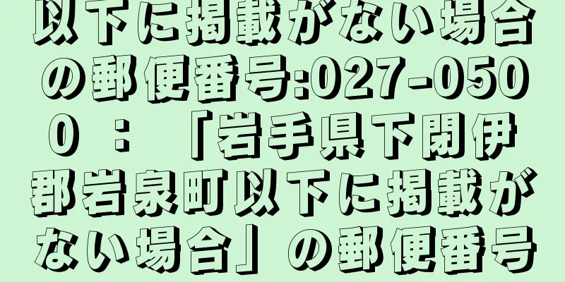 以下に掲載がない場合の郵便番号:027-0500 ： 「岩手県下閉伊郡岩泉町以下に掲載がない場合」の郵便番号