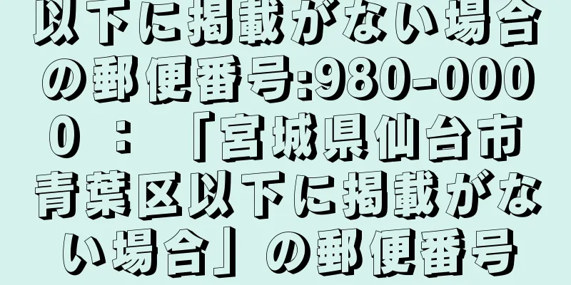 以下に掲載がない場合の郵便番号:980-0000 ： 「宮城県仙台市青葉区以下に掲載がない場合」の郵便番号