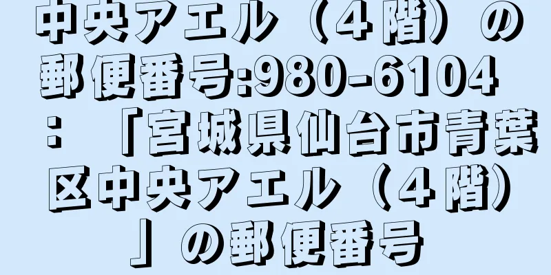 中央アエル（４階）の郵便番号:980-6104 ： 「宮城県仙台市青葉区中央アエル（４階）」の郵便番号