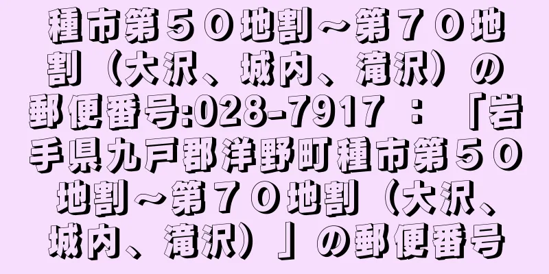 種市第５０地割〜第７０地割（大沢、城内、滝沢）の郵便番号:028-7917 ： 「岩手県九戸郡洋野町種市第５０地割〜第７０地割（大沢、城内、滝沢）」の郵便番号