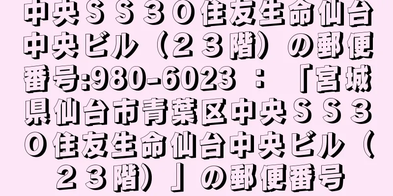 中央ＳＳ３０住友生命仙台中央ビル（２３階）の郵便番号:980-6023 ： 「宮城県仙台市青葉区中央ＳＳ３０住友生命仙台中央ビル（２３階）」の郵便番号