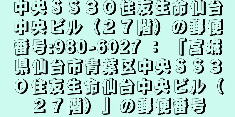 中央ＳＳ３０住友生命仙台中央ビル（２７階）の郵便番号:980-6027 ： 「宮城県仙台市青葉区中央ＳＳ３０住友生命仙台中央ビル（２７階）」の郵便番号