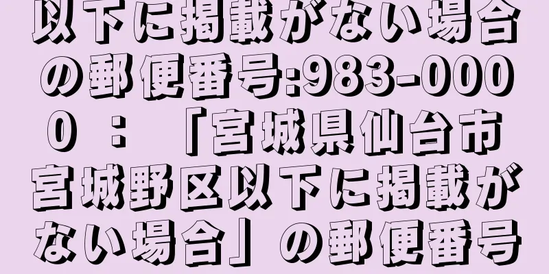 以下に掲載がない場合の郵便番号:983-0000 ： 「宮城県仙台市宮城野区以下に掲載がない場合」の郵便番号