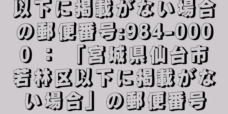 以下に掲載がない場合の郵便番号:984-0000 ： 「宮城県仙台市若林区以下に掲載がない場合」の郵便番号