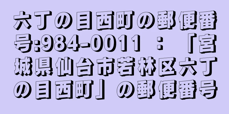 六丁の目西町の郵便番号:984-0011 ： 「宮城県仙台市若林区六丁の目西町」の郵便番号