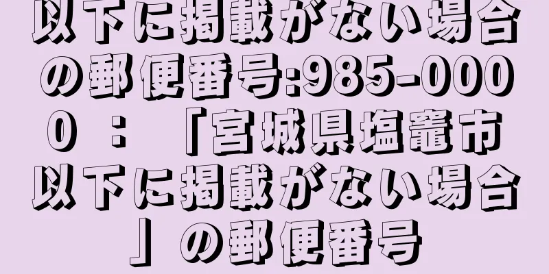 以下に掲載がない場合の郵便番号:985-0000 ： 「宮城県塩竈市以下に掲載がない場合」の郵便番号