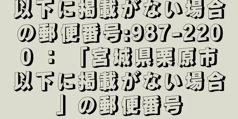 以下に掲載がない場合の郵便番号:987-2200 ： 「宮城県栗原市以下に掲載がない場合」の郵便番号