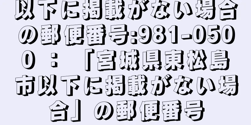 以下に掲載がない場合の郵便番号:981-0500 ： 「宮城県東松島市以下に掲載がない場合」の郵便番号