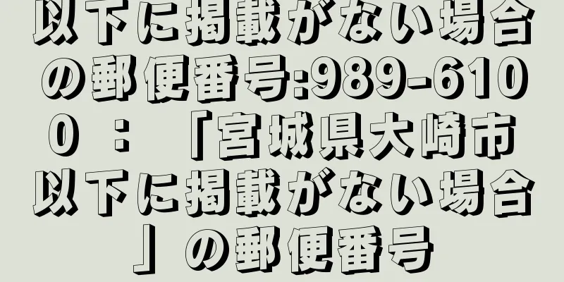 以下に掲載がない場合の郵便番号:989-6100 ： 「宮城県大崎市以下に掲載がない場合」の郵便番号