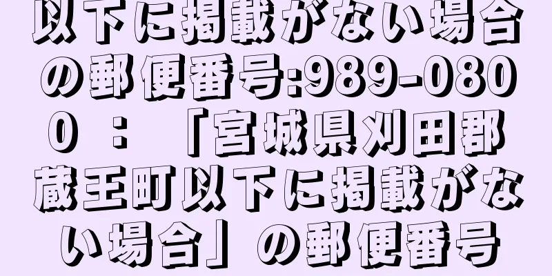 以下に掲載がない場合の郵便番号:989-0800 ： 「宮城県刈田郡蔵王町以下に掲載がない場合」の郵便番号