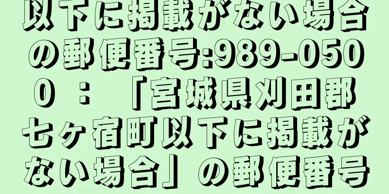 以下に掲載がない場合の郵便番号:989-0500 ： 「宮城県刈田郡七ヶ宿町以下に掲載がない場合」の郵便番号