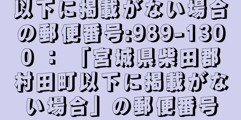 以下に掲載がない場合の郵便番号:989-1300 ： 「宮城県柴田郡村田町以下に掲載がない場合」の郵便番号