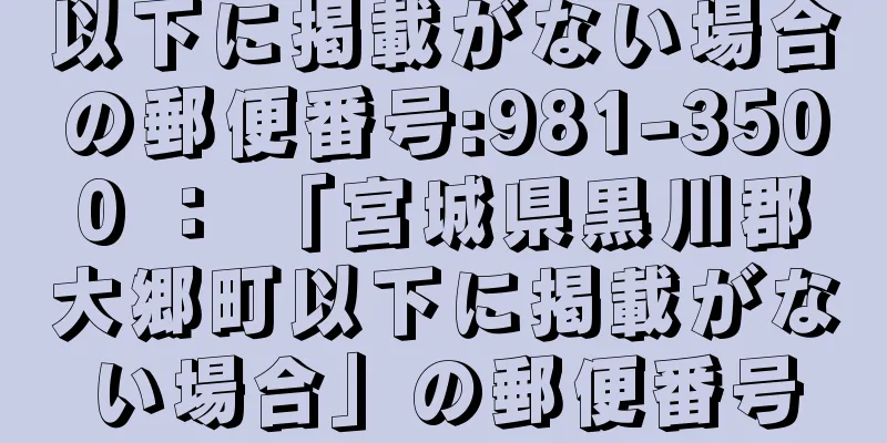 以下に掲載がない場合の郵便番号:981-3500 ： 「宮城県黒川郡大郷町以下に掲載がない場合」の郵便番号