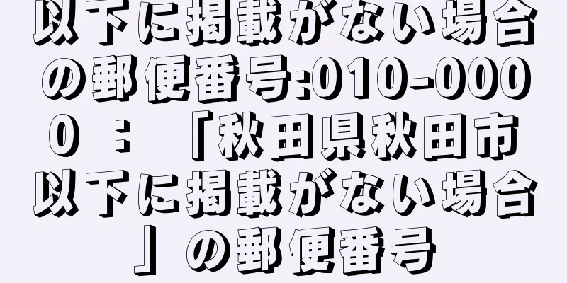 以下に掲載がない場合の郵便番号:010-0000 ： 「秋田県秋田市以下に掲載がない場合」の郵便番号