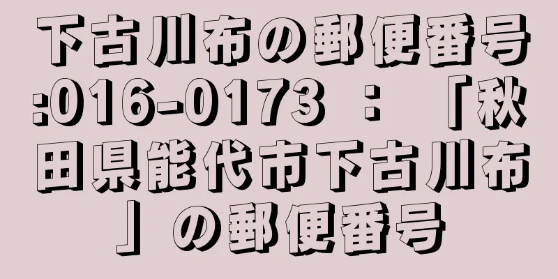 下古川布の郵便番号:016-0173 ： 「秋田県能代市下古川布」の郵便番号