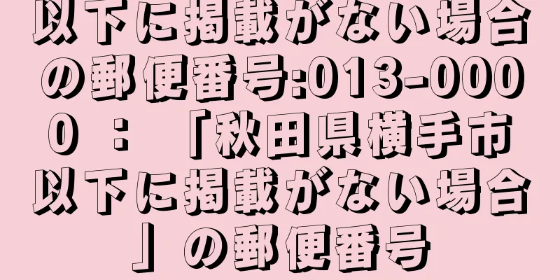 以下に掲載がない場合の郵便番号:013-0000 ： 「秋田県横手市以下に掲載がない場合」の郵便番号