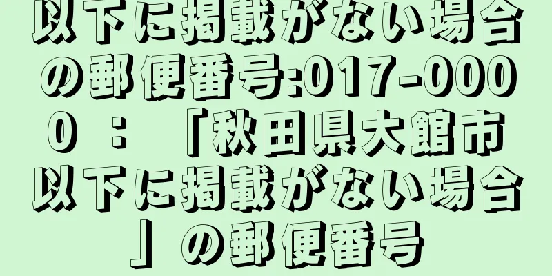 以下に掲載がない場合の郵便番号:017-0000 ： 「秋田県大館市以下に掲載がない場合」の郵便番号