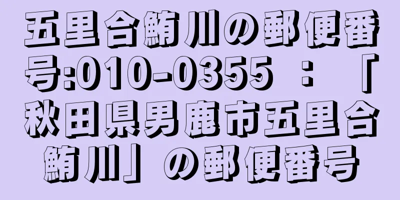 五里合鮪川の郵便番号:010-0355 ： 「秋田県男鹿市五里合鮪川」の郵便番号