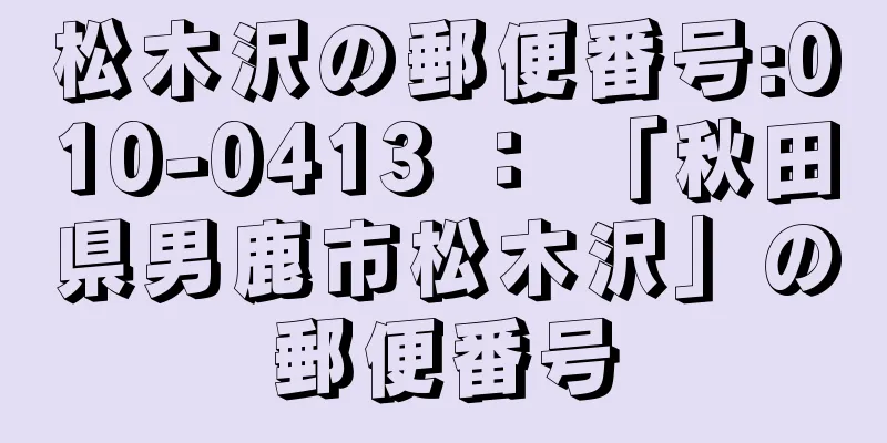 松木沢の郵便番号:010-0413 ： 「秋田県男鹿市松木沢」の郵便番号