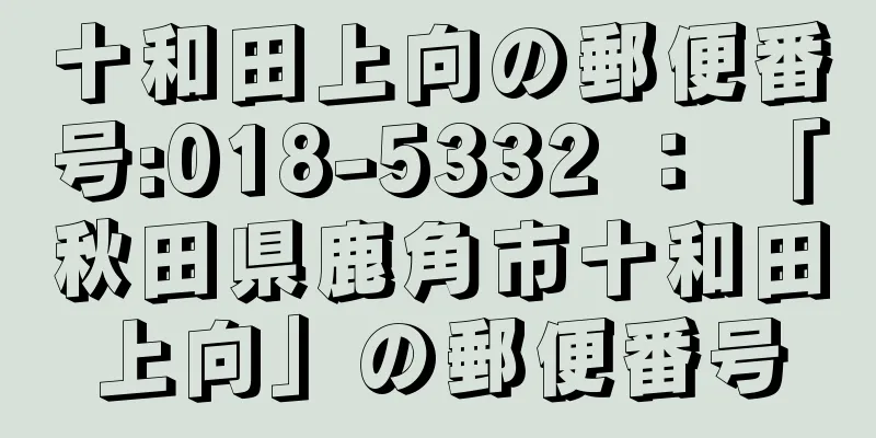 十和田上向の郵便番号:018-5332 ： 「秋田県鹿角市十和田上向」の郵便番号