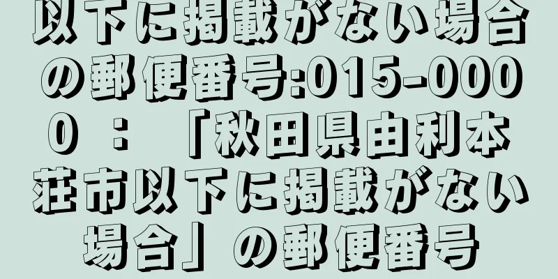 以下に掲載がない場合の郵便番号:015-0000 ： 「秋田県由利本荘市以下に掲載がない場合」の郵便番号