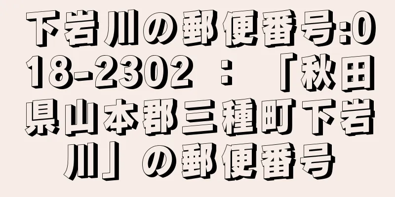 下岩川の郵便番号:018-2302 ： 「秋田県山本郡三種町下岩川」の郵便番号