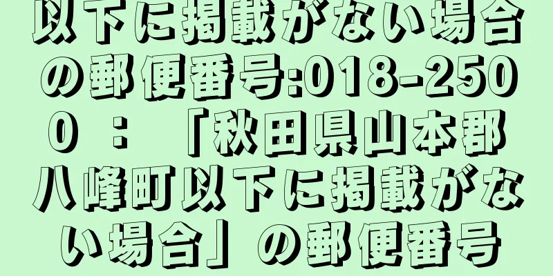 以下に掲載がない場合の郵便番号:018-2500 ： 「秋田県山本郡八峰町以下に掲載がない場合」の郵便番号