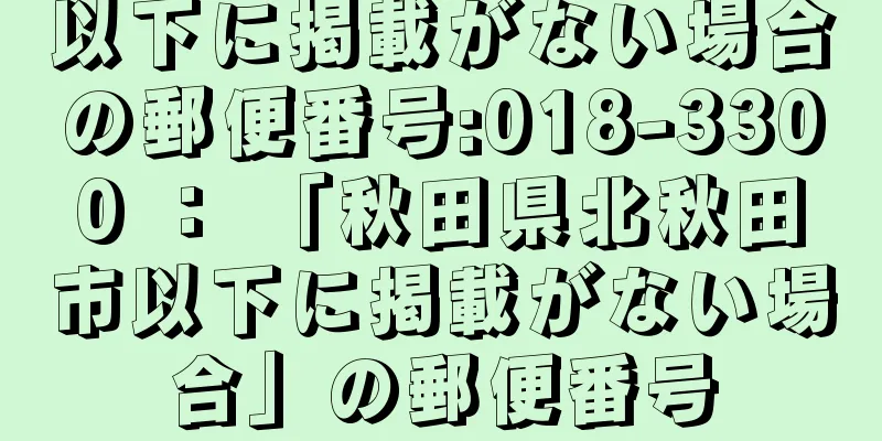 以下に掲載がない場合の郵便番号:018-3300 ： 「秋田県北秋田市以下に掲載がない場合」の郵便番号