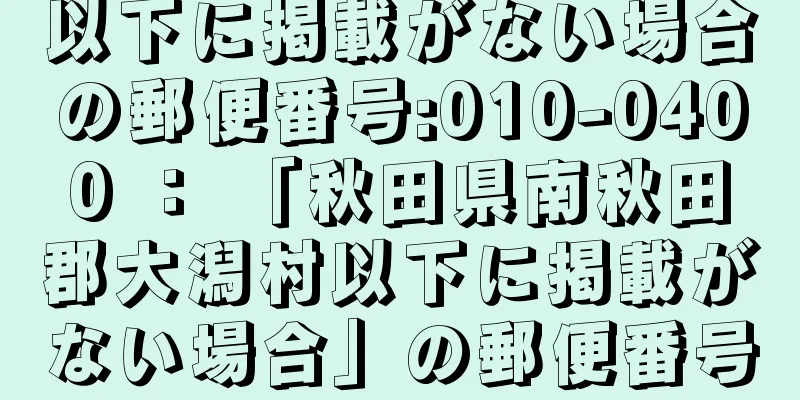 以下に掲載がない場合の郵便番号:010-0400 ： 「秋田県南秋田郡大潟村以下に掲載がない場合」の郵便番号