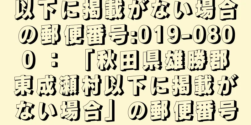 以下に掲載がない場合の郵便番号:019-0800 ： 「秋田県雄勝郡東成瀬村以下に掲載がない場合」の郵便番号