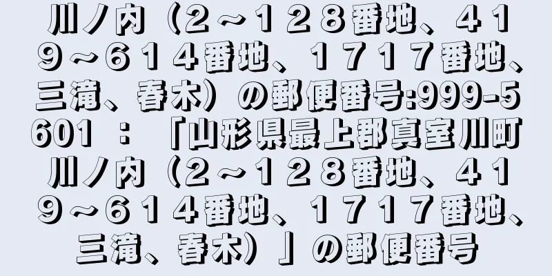 川ノ内（２〜１２８番地、４１９〜６１４番地、１７１７番地、三滝、春木）の郵便番号:999-5601 ： 「山形県最上郡真室川町川ノ内（２〜１２８番地、４１９〜６１４番地、１７１７番地、三滝、春木）」の郵便番号