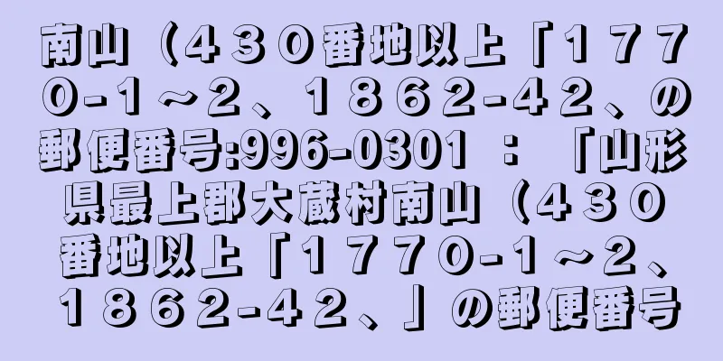 南山（４３０番地以上「１７７０−１〜２、１８６２−４２、の郵便番号:996-0301 ： 「山形県最上郡大蔵村南山（４３０番地以上「１７７０−１〜２、１８６２−４２、」の郵便番号