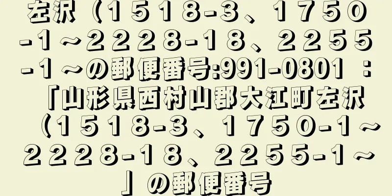 左沢（１５１８−３、１７５０−１〜２２２８−１８、２２５５−１〜の郵便番号:991-0801 ： 「山形県西村山郡大江町左沢（１５１８−３、１７５０−１〜２２２８−１８、２２５５−１〜」の郵便番号