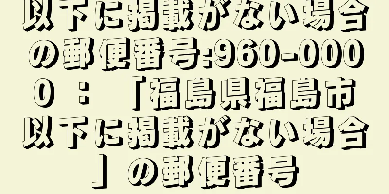 以下に掲載がない場合の郵便番号:960-0000 ： 「福島県福島市以下に掲載がない場合」の郵便番号