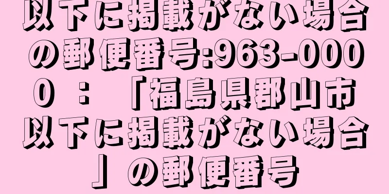 以下に掲載がない場合の郵便番号:963-0000 ： 「福島県郡山市以下に掲載がない場合」の郵便番号