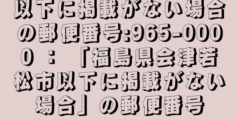 以下に掲載がない場合の郵便番号:965-0000 ： 「福島県会津若松市以下に掲載がない場合」の郵便番号